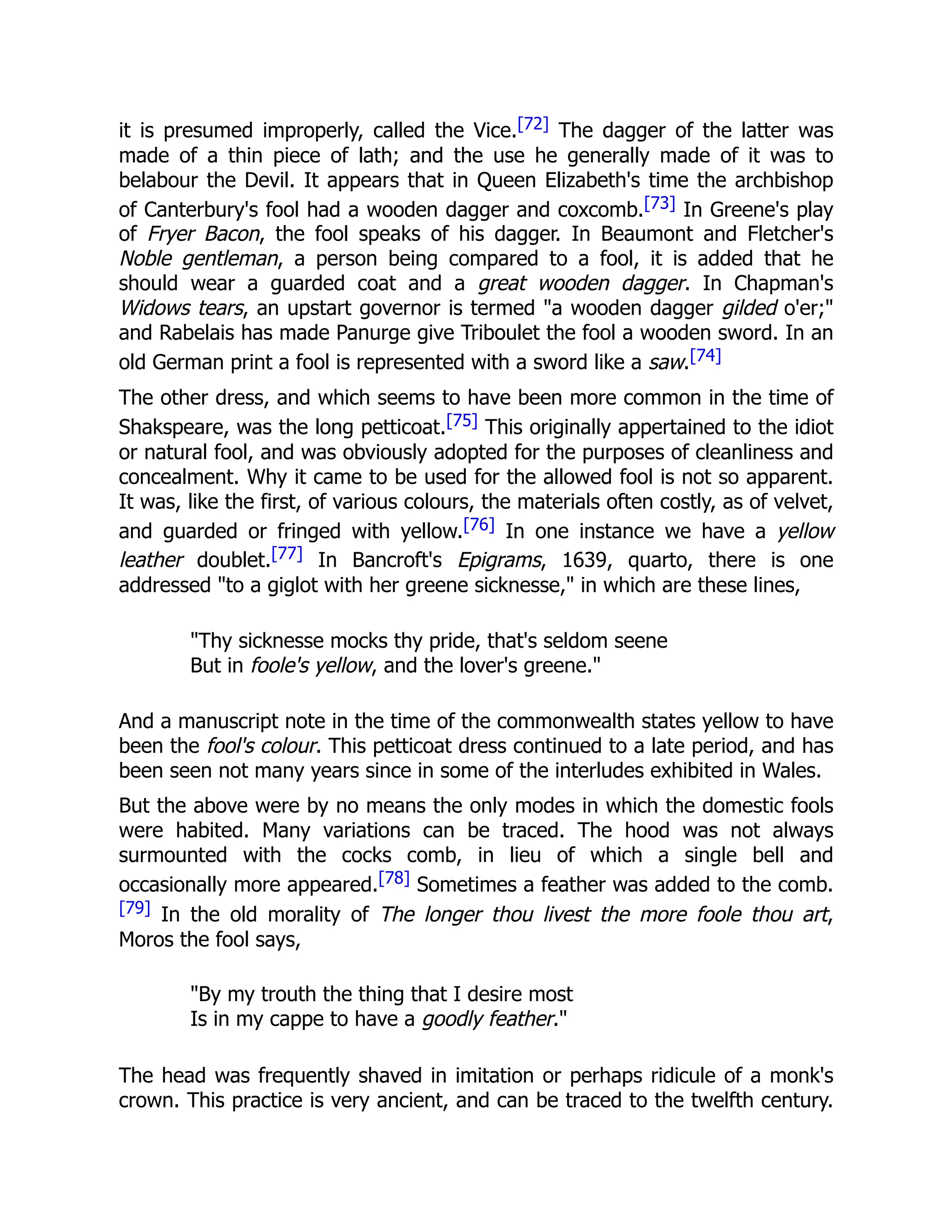 it is presumed improperly, called the Vice.[72] The dagger of the latter was
made of a thin piece of lath; and the use he generally made of it was to
belabour the Devil. It appears that in Queen Elizabeth's time the archbishop
of Canterbury's fool had a wooden dagger and coxcomb.[73] In Greene's play
of Fryer Bacon, the fool speaks of his dagger. In Beaumont and Fletcher's
Noble gentleman, a person being compared to a fool, it is added that he
should wear a guarded coat and a great wooden dagger. In Chapman's
Widows tears, an upstart governor is termed "a wooden dagger gilded o'er;"
and Rabelais has made Panurge give Triboulet the fool a wooden sword. In an
old German print a fool is represented with a sword like a saw.[74]
The other dress, and which seems to have been more common in the time of
Shakspeare, was the long petticoat.[75] This originally appertained to the idiot
or natural fool, and was obviously adopted for the purposes of cleanliness and
concealment. Why it came to be used for the allowed fool is not so apparent.
It was, like the first, of various colours, the materials often costly, as of velvet,
and guarded or fringed with yellow.[76] In one instance we have a yellow
leather doublet.[77] In Bancroft's Epigrams, 1639, quarto, there is one
addressed "to a giglot with her greene sicknesse," in which are these lines,
"Thy sicknesse mocks thy pride, that's seldom seene
But in foole's yellow, and the lover's greene."
And a manuscript note in the time of the commonwealth states yellow to have
been the fool's colour. This petticoat dress continued to a late period, and has
been seen not many years since in some of the interludes exhibited in Wales.
But the above were by no means the only modes in which the domestic fools
were habited. Many variations can be traced. The hood was not always
surmounted with the cocks comb, in lieu of which a single bell and
occasionally more appeared.[78] Sometimes a feather was added to the comb.
[79] In the old morality of The longer thou livest the more foole thou art,
Moros the fool says,
"By my trouth the thing that I desire most
Is in my cappe to have a goodly feather."
The head was frequently shaved in imitation or perhaps ridicule of a monk's
crown. This practice is very ancient, and can be traced to the twelfth century.
 