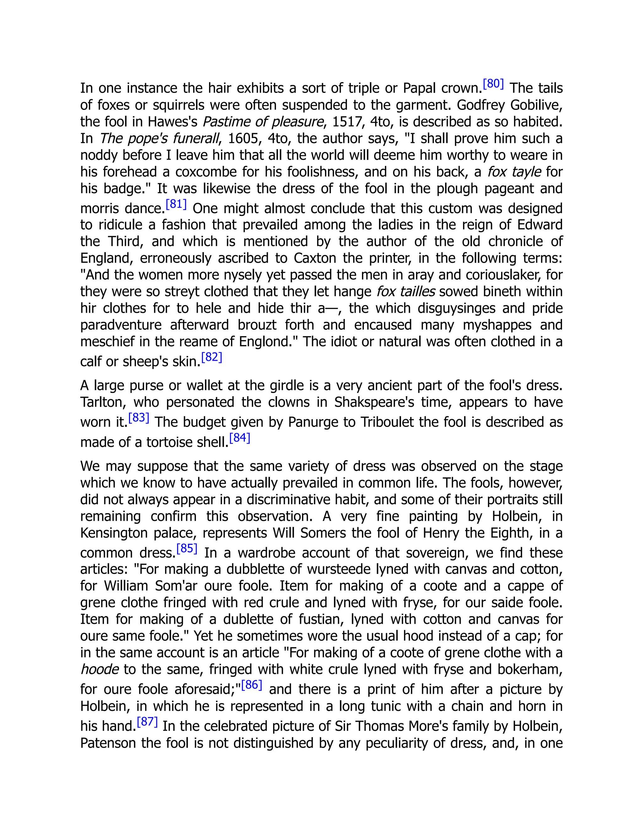 In one instance the hair exhibits a sort of triple or Papal crown.[80] The tails
of foxes or squirrels were often suspended to the garment. Godfrey Gobilive,
the fool in Hawes's Pastime of pleasure, 1517, 4to, is described as so habited.
In The pope's funerall, 1605, 4to, the author says, "I shall prove him such a
noddy before I leave him that all the world will deeme him worthy to weare in
his forehead a coxcombe for his foolishness, and on his back, a fox tayle for
his badge." It was likewise the dress of the fool in the plough pageant and
morris dance.[81] One might almost conclude that this custom was designed
to ridicule a fashion that prevailed among the ladies in the reign of Edward
the Third, and which is mentioned by the author of the old chronicle of
England, erroneously ascribed to Caxton the printer, in the following terms:
"And the women more nysely yet passed the men in aray and coriouslaker, for
they were so streyt clothed that they let hange fox tailles sowed bineth within
hir clothes for to hele and hide thir a—, the which disguysinges and pride
paradventure afterward brouzt forth and encaused many myshappes and
meschief in the reame of Englond." The idiot or natural was often clothed in a
calf or sheep's skin.[82]
A large purse or wallet at the girdle is a very ancient part of the fool's dress.
Tarlton, who personated the clowns in Shakspeare's time, appears to have
worn it.[83] The budget given by Panurge to Triboulet the fool is described as
made of a tortoise shell.[84]
We may suppose that the same variety of dress was observed on the stage
which we know to have actually prevailed in common life. The fools, however,
did not always appear in a discriminative habit, and some of their portraits still
remaining confirm this observation. A very fine painting by Holbein, in
Kensington palace, represents Will Somers the fool of Henry the Eighth, in a
common dress.[85] In a wardrobe account of that sovereign, we find these
articles: "For making a dubblette of wursteede lyned with canvas and cotton,
for William Som'ar oure foole. Item for making of a coote and a cappe of
grene clothe fringed with red crule and lyned with fryse, for our saide foole.
Item for making of a dublette of fustian, lyned with cotton and canvas for
oure same foole." Yet he sometimes wore the usual hood instead of a cap; for
in the same account is an article "For making of a coote of grene clothe with a
hoode to the same, fringed with white crule lyned with fryse and bokerham,
for oure foole aforesaid;"[86] and there is a print of him after a picture by
Holbein, in which he is represented in a long tunic with a chain and horn in
his hand.[87] In the celebrated picture of Sir Thomas More's family by Holbein,
Patenson the fool is not distinguished by any peculiarity of dress, and, in one
 
