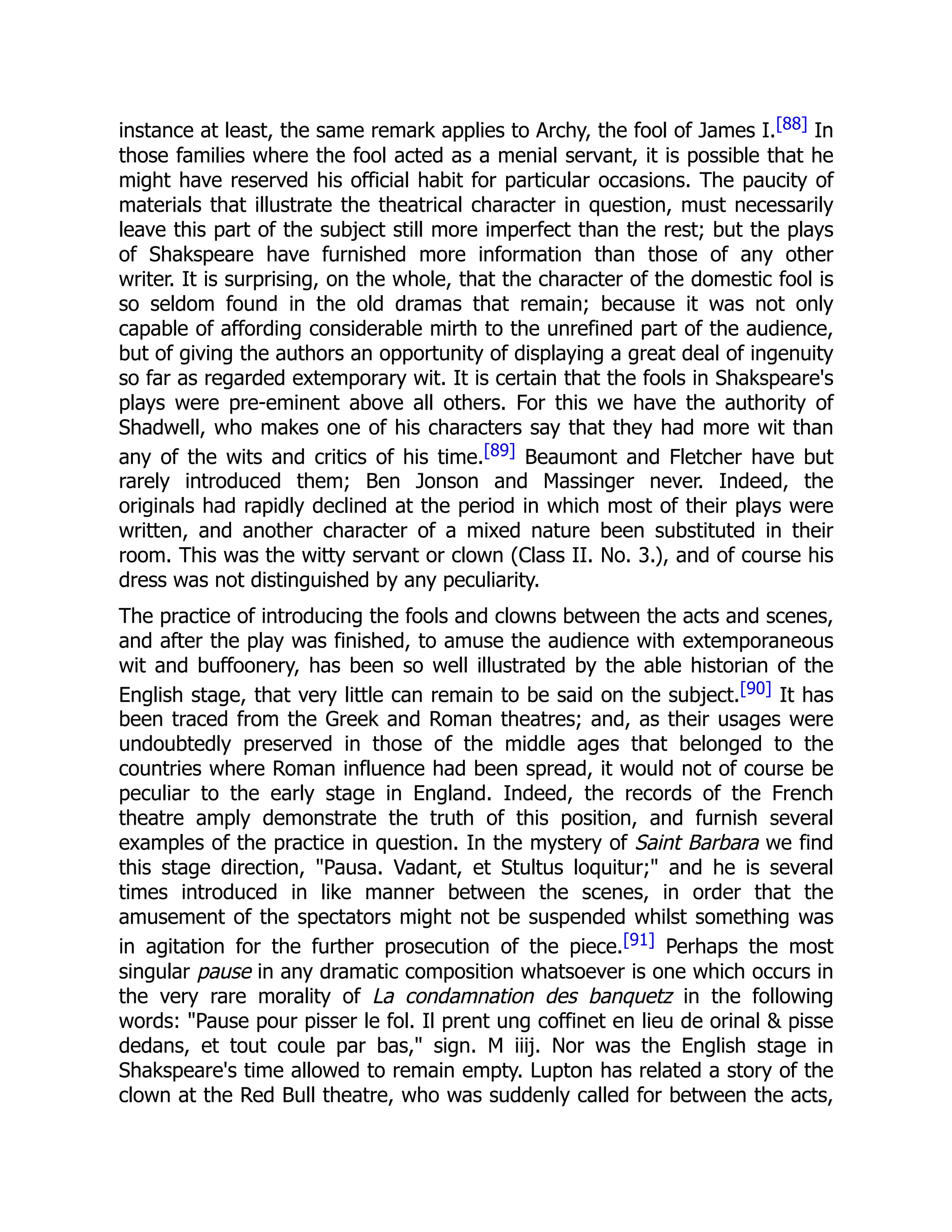 instance at least, the same remark applies to Archy, the fool of James I.[88] In
those families where the fool acted as a menial servant, it is possible that he
might have reserved his official habit for particular occasions. The paucity of
materials that illustrate the theatrical character in question, must necessarily
leave this part of the subject still more imperfect than the rest; but the plays
of Shakspeare have furnished more information than those of any other
writer. It is surprising, on the whole, that the character of the domestic fool is
so seldom found in the old dramas that remain; because it was not only
capable of affording considerable mirth to the unrefined part of the audience,
but of giving the authors an opportunity of displaying a great deal of ingenuity
so far as regarded extemporary wit. It is certain that the fools in Shakspeare's
plays were pre-eminent above all others. For this we have the authority of
Shadwell, who makes one of his characters say that they had more wit than
any of the wits and critics of his time.[89] Beaumont and Fletcher have but
rarely introduced them; Ben Jonson and Massinger never. Indeed, the
originals had rapidly declined at the period in which most of their plays were
written, and another character of a mixed nature been substituted in their
room. This was the witty servant or clown (Class II. No. 3.), and of course his
dress was not distinguished by any peculiarity.
The practice of introducing the fools and clowns between the acts and scenes,
and after the play was finished, to amuse the audience with extemporaneous
wit and buffoonery, has been so well illustrated by the able historian of the
English stage, that very little can remain to be said on the subject.[90] It has
been traced from the Greek and Roman theatres; and, as their usages were
undoubtedly preserved in those of the middle ages that belonged to the
countries where Roman influence had been spread, it would not of course be
peculiar to the early stage in England. Indeed, the records of the French
theatre amply demonstrate the truth of this position, and furnish several
examples of the practice in question. In the mystery of Saint Barbara we find
this stage direction, "Pausa. Vadant, et Stultus loquitur;" and he is several
times introduced in like manner between the scenes, in order that the
amusement of the spectators might not be suspended whilst something was
in agitation for the further prosecution of the piece.[91] Perhaps the most
singular pause in any dramatic composition whatsoever is one which occurs in
the very rare morality of La condamnation des banquetz in the following
words: "Pause pour pisser le fol. Il prent ung coffinet en lieu de orinal & pisse
dedans, et tout coule par bas," sign. M iiij. Nor was the English stage in
Shakspeare's time allowed to remain empty. Lupton has related a story of the
clown at the Red Bull theatre, who was suddenly called for between the acts,
 