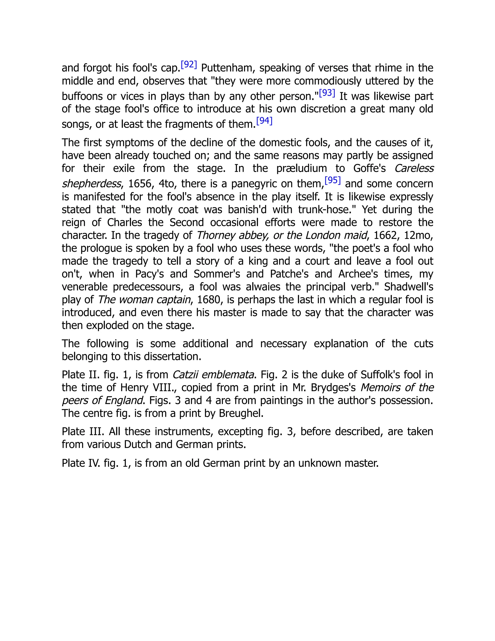 and forgot his fool's cap.[92] Puttenham, speaking of verses that rhime in the
middle and end, observes that "they were more commodiously uttered by the
buffoons or vices in plays than by any other person."[93] It was likewise part
of the stage fool's office to introduce at his own discretion a great many old
songs, or at least the fragments of them.[94]
The first symptoms of the decline of the domestic fools, and the causes of it,
have been already touched on; and the same reasons may partly be assigned
for their exile from the stage. In the præludium to Goffe's Careless
shepherdess, 1656, 4to, there is a panegyric on them,[95] and some concern
is manifested for the fool's absence in the play itself. It is likewise expressly
stated that "the motly coat was banish'd with trunk-hose." Yet during the
reign of Charles the Second occasional efforts were made to restore the
character. In the tragedy of Thorney abbey, or the London maid, 1662, 12mo,
the prologue is spoken by a fool who uses these words, "the poet's a fool who
made the tragedy to tell a story of a king and a court and leave a fool out
on't, when in Pacy's and Sommer's and Patche's and Archee's times, my
venerable predecessours, a fool was alwaies the principal verb." Shadwell's
play of The woman captain, 1680, is perhaps the last in which a regular fool is
introduced, and even there his master is made to say that the character was
then exploded on the stage.
The following is some additional and necessary explanation of the cuts
belonging to this dissertation.
Plate II. fig. 1, is from Catzii emblemata. Fig. 2 is the duke of Suffolk's fool in
the time of Henry VIII., copied from a print in Mr. Brydges's Memoirs of the
peers of England. Figs. 3 and 4 are from paintings in the author's possession.
The centre fig. is from a print by Breughel.
Plate III. All these instruments, excepting fig. 3, before described, are taken
from various Dutch and German prints.
Plate IV. fig. 1, is from an old German print by an unknown master.
 