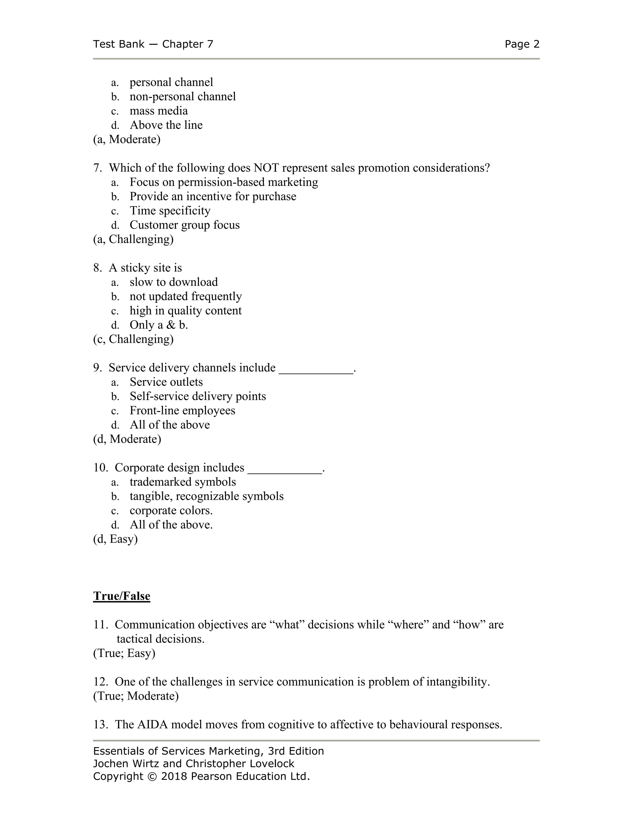 Test Bank ― Chapter 7 Page 2
Essentials of Services Marketing, 3rd Edition
Jochen Wirtz and Christopher Lovelock
Copyright © 2018 Pearson Education Ltd.
a. personal channel
b. non-personal channel
c. mass media
d. Above the line
(a, Moderate)
7. Which of the following does NOT represent sales promotion considerations?
a. Focus on permission-based marketing
b. Provide an incentive for purchase
c. Time specificity
d. Customer group focus
(a, Challenging)
8. A sticky site is
a. slow to download
b. not updated frequently
c. high in quality content
d. Only a & b.
(c, Challenging)
9. Service delivery channels include ____________.
a. Service outlets
b. Self-service delivery points
c. Front-line employees
d. All of the above
(d, Moderate)
10. Corporate design includes ____________.
a. trademarked symbols
b. tangible, recognizable symbols
c. corporate colors.
d. All of the above.
(d, Easy)
True/False
11. Communication objectives are “what” decisions while “where” and “how” are
tactical decisions.
(True; Easy)
12. One of the challenges in service communication is problem of intangibility.
(True; Moderate)
13. The AIDA model moves from cognitive to affective to behavioural responses.
 