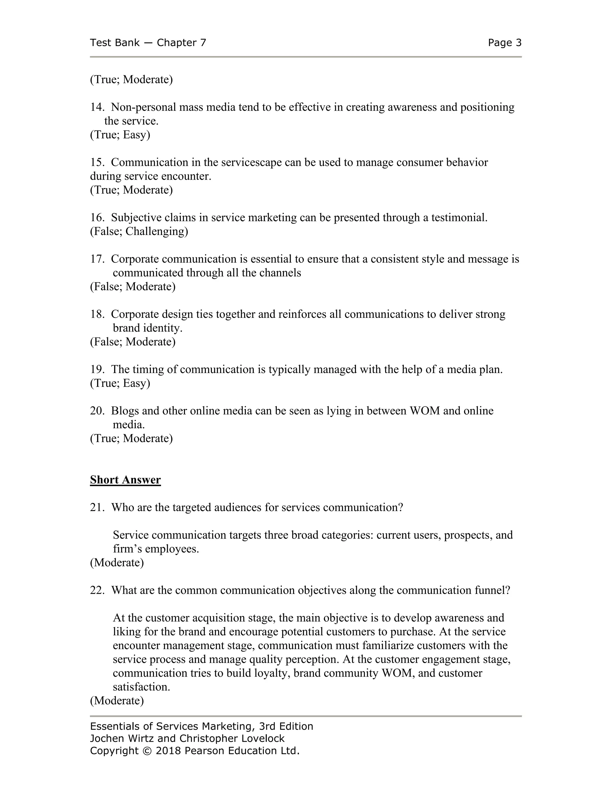 Test Bank ― Chapter 7 Page 3
Essentials of Services Marketing, 3rd Edition
Jochen Wirtz and Christopher Lovelock
Copyright © 2018 Pearson Education Ltd.
(True; Moderate)
14. Non-personal mass media tend to be effective in creating awareness and positioning
the service.
(True; Easy)
15. Communication in the servicescape can be used to manage consumer behavior
during service encounter.
(True; Moderate)
16. Subjective claims in service marketing can be presented through a testimonial.
(False; Challenging)
17. Corporate communication is essential to ensure that a consistent style and message is
communicated through all the channels
(False; Moderate)
18. Corporate design ties together and reinforces all communications to deliver strong
brand identity.
(False; Moderate)
19. The timing of communication is typically managed with the help of a media plan.
(True; Easy)
20. Blogs and other online media can be seen as lying in between WOM and online
media.
(True; Moderate)
Short Answer
21. Who are the targeted audiences for services communication?
Service communication targets three broad categories: current users, prospects, and
firm’s employees.
(Moderate)
22. What are the common communication objectives along the communication funnel?
At the customer acquisition stage, the main objective is to develop awareness and
liking for the brand and encourage potential customers to purchase. At the service
encounter management stage, communication must familiarize customers with the
service process and manage quality perception. At the customer engagement stage,
communication tries to build loyalty, brand community WOM, and customer
satisfaction.
(Moderate)
 