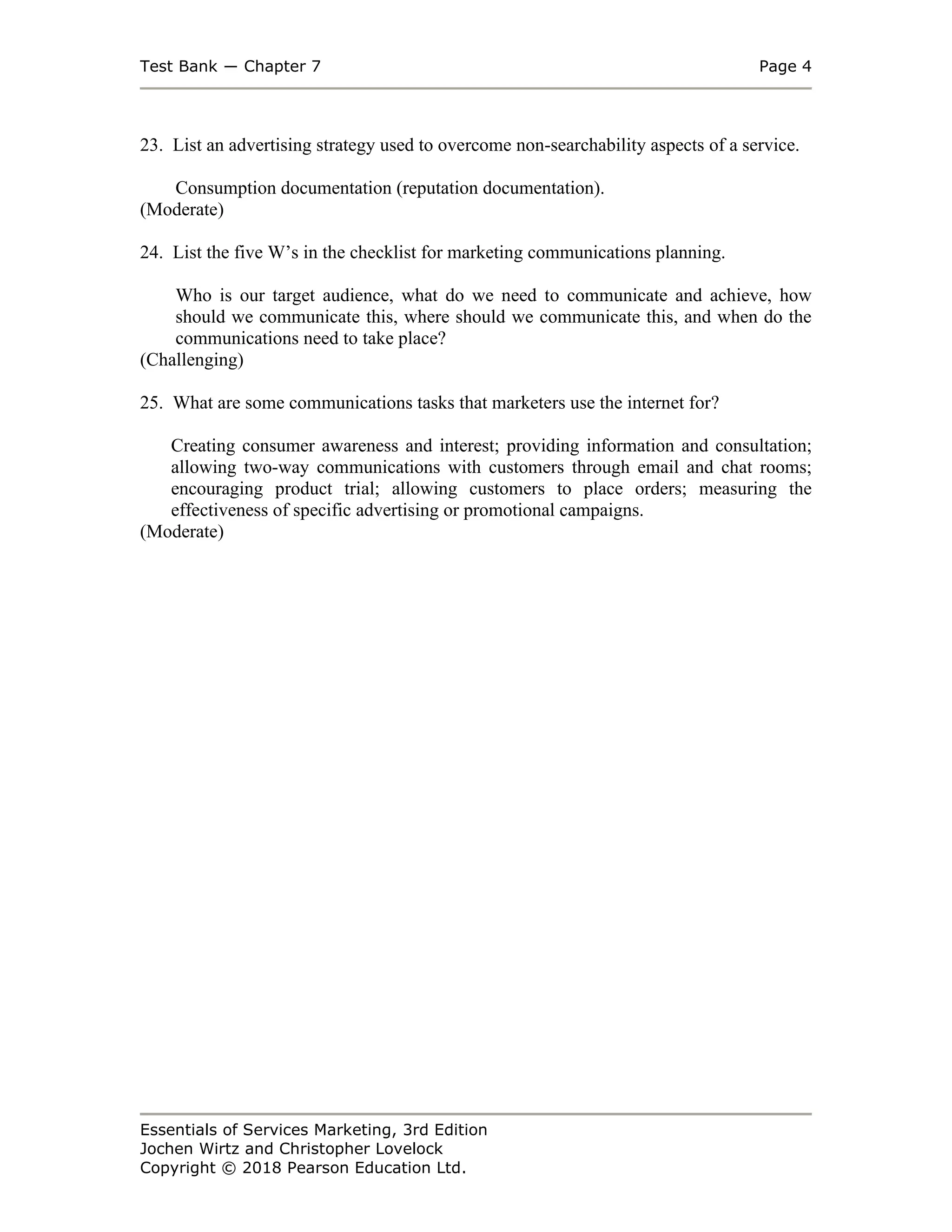 Test Bank ― Chapter 7 Page 4
Essentials of Services Marketing, 3rd Edition
Jochen Wirtz and Christopher Lovelock
Copyright © 2018 Pearson Education Ltd.
23. List an advertising strategy used to overcome non-searchability aspects of a service.
Consumption documentation (reputation documentation).
(Moderate)
24. List the five W’s in the checklist for marketing communications planning.
Who is our target audience, what do we need to communicate and achieve, how
should we communicate this, where should we communicate this, and when do the
communications need to take place?
(Challenging)
25. What are some communications tasks that marketers use the internet for?
Creating consumer awareness and interest; providing information and consultation;
allowing two-way communications with customers through email and chat rooms;
encouraging product trial; allowing customers to place orders; measuring the
effectiveness of specific advertising or promotional campaigns.
(Moderate)
 