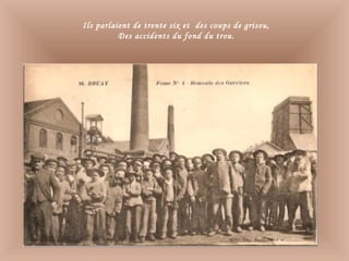 Ils parlaient de trente six et des coups de grisou,
Des accidents du fond du trou.
 