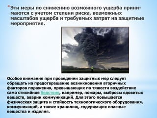*Эти меры по снижению возможного ущерба прини-
маются с учетом степени риска, возможных
масштабов ущерба и требуемых затрат на защитные
мероприятия.
Особое внимание при проведении защитных мер следует
обращать на предотвращение возникновения вторичных
факторов поражения, превышающих по тяжести воздействие
само стихийное бедствие, например, пожары, выбросы ядовитых
веществ, аварии коммуникаций. Для этого повышается
физическая защита и стойкость технологического оборудования,
коммуникаций, а также хранилищ, содержащих опасные
вещества и изделия.
 