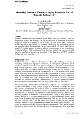 GIS Business
ISSN: 1430-3663
Vol-15-Issue-4-April-2020
P a g e | 565 Copyright ⓒ 2019Author
Measuring Factors of Consumer Buying Behaviour For Dth
Brand in Jodhpur City
Dr. M. L. VASITA
Associate Professor, Department of Business Administration, University of Rajasthan,
Jaipur, Rajasthan-India
&
RANI GEHLOT
Research Scholar, Department of Business Administration, University of Rajasthan,
Jaipur, Rajasthan-India
Abstract
Celebrity endorsement is the important factor, which grabs the customer’s attention
towards the product and services. The buying behaviour of a customer is strongly
influenced by the efforts made by the advertisers to build brand loyalty. Attention
seeking ads and the use of celebrities in ads are very popular and successful as it gives
the wanted results to the companies. The proposed research will mainly shed light on
celebrity’s impact, whether directly or indirectly, on consumer buying behaviour in
relation to selected DTH service providers. By using multiple regression method 10
variables that has an impact over consumer buying behaviour for DTH brand in
Jodhpur city were identified.
INTRODUCTION
Celebrity branding or celebrity endorsement is a form of advertising campaign or
marketing strategy used by brands, companies, or a non-profit organization which
involves celebrities or a well-known person using their social status or their fame to
help promote a product, service or even raise awareness on environmental or social
matters. Marketers use celebrity endorsers in hopes that the positive images of the
celebrity endorser of the brand will also be passed on to the products or the brand
image associated with the celebrities. Celebrity endorsement is usually commonly
used by fashion or beauty brands, but a non-profit organization relies on celebrities as
well, as celebrities have mass communication skills which can attract people's
attention and is helpful in reaching a wider audience to raise their awareness towards
a certain organization or an issue, thus making celebrities effective fundraisers1
.
Endorsements by celebrities have started since a long time. The very fact that their
use has continued for so long is proof enough of its immense advantages, but they
have several disadvantages too. When it comes to celebrity endorsement, the first
brand that comes to the Indian mind is that of Lux, the Beauty Bar of the Stars. Since
its inception, Lux the brand has grown positioning itself thus. However, recently Lux
has tried to change its positioning from being a woman’s soap to being soap for men
as well. Sticking to its strategy of using celebrities to appeal to its target audience, this
time around it has used Shah Rukh Khan to endorse Lux. But this time the response
has been confusing. One of the first sports endorsements in India was when Farokh
Engineer became the first Indian Crickets to model for Brylcream The Indian cricket
teams now earns roughly Rs. 100 crore through endorsements. There was a spurt of
advertising, featuring stars like tabassum (Prestige Pressure cookers), Jalal Agha (Pan
 