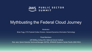 © 2018, Amazon Web Services, Inc. or its affiliates. All rights reserved.
Moderator:
Brian Fogg, CTO Federal Civilian Division, General Dynamics Information Technology
Panel Members:
Jeff Shilling, Acting CIO, National Cancer Institute
Rick Jack, Senior Scientist Technical Manager (SSTM), SPAWAR Systems Center Pacific (SSC-PAC)
Mythbusting the Federal Cloud Journey
 
