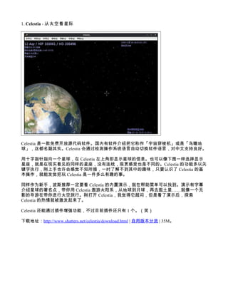 1. Celestia - 从太空看星际




Celestia 是一款免费开放源代码软件。国内有软件介绍把它称作「宇宙穿梭机」或是「鸟瞰地
球」，这都名副其实。Celestia 会通过检测操作系统语言自动切换软件语言，对中文支持良好。

用十字指针指向一个星球，在 Celestia 左上角即显示星球的信息。也可以像下图一样选择显示
星座，就是在现实看见的同样的星座，没有连线，观赏感受也是不同的。Celestia 的功能多以关
键字执行，刚上手也许会感觉不知所措，一时了解不到其中的趣味，只要认识了 Celestia 的基
本操作，就能发觉把玩 Celestia 是一件多么有趣的事。

同样作为新手，波斯推荐一定要看 Celestia 的内置演示，就在帮助菜单可以找到。演示有字幕
介绍星球的著名点，带你用 Celestia 遨游太阳系，从地球到月球，再去逛土星……就像一个无
影的导游在带你进行太空旅行。刚打开 Celestia，我觉得它超闷，但是看了演示后，探索
Celestia 的热情就被激发起来了。

Celestia 还能通过插件增强功能，不过目前插件还只有 1 个。（笑）

下载地址：http://www.shatters.net/celestia/download.html | 自用版本分流 | 35M。
 