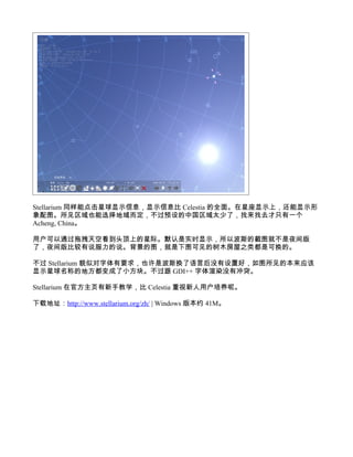 Stellarium 同样能点击星球显示信息，显示信息比 Celestia 的全面。在星座显示上，还能显示形
象配图。所见区域也能选择地域而定，不过预设的中国区域太少了，找来找去才只有一个
Acheng, China。

用户可以通过拖拽天空看到头顶上的星际。默认是实时显示，所以波斯的截图就不是夜间版
了，夜间版比较有说服力的说。背景的图，就是下图可见的树木房屋之类都是可换的。

不过 Stellarium 貌似对字体有要求，也许是波斯换了语言后没有设置好，如图所见的本来应该
显示星球名称的地方都变成了小方块。不过跟 GDI++ 字体渲染没有冲突。

Stellarium 在官方主页有新手教学，比 Celestia 重视新人用户培养呢。

下载地址：http://www.stellarium.org/zh/ | Windows 版本约 41M。
 