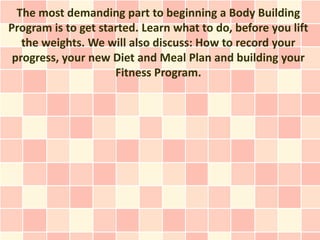 The most demanding part to beginning a Body Building
Program is to get started. Learn what to do, before you lift
   the weights. We will also discuss: How to record your
 progress, your new Diet and Meal Plan and building your
                     Fitness Program.
 