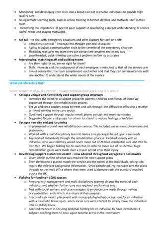  Monitoring and developing core skills into a broad skill set to enable individuals to provide high
quality care
 Using remote learning tools, such as online training to further develop and motivate staff in their
roles
 Identifying the importance of peer to peer support in developing a deeper understanding of service
users’ needs and staying motivated.
 On call – to deal with emergency situations and offer support for staff on shift:
o Reliability is critical – I manage this through personal discipline
o Ability to adjust communication style to the severity of the emergency situation
o Flexibility reassures my team they can contact me anytime and in any way
o Level headed, quick-thinking can solve a problem before its escalates
 Interviewing, matching staff and building teams
o Are they right for us, are we right for them?
o Skills, interests and the background of each employee is matched to that of the service user
o I must ensure that the team complement each other and that they can communication with
one another to understand the wider needs of the service
What did I do before this?
Senior Support Worker/Key Worker – Voyage Rehabilitation Unit Bristol (1.5 years)
 Set up a unique and now widely used support group structure:
o Identified the need for a support group for parents, children and friends of those we
supported through the rehabilitation process
o Set up and ran a support group to meet and talk through the difficulties of having a relative
or friend working in the care sector
o Continued support through regular email, phone contact and meeting minutes
o Suggested forums and groups for others to attend to reduce feelings of isolation
 Set up a new site and got it running
o Implemented a brand new rehabilitation service. This included assessments, interviews and
placements
o Worked with a multidisciplinary team to devise care packages based upon care needs
o Key-worked individuals through the rehabilitation process: I worked closely with an
individual who was told they would never move out of 24 hour residential care and into his
own flat. We began bidding for his own flat, in order to move out of residential; huge
rehabilitation gains were made over a 3 year period after their injury
 Developing support plans from scratch – now adopted throughout Voyage Care nationwide
o Given a brief outline of what was required for new support plans
o Then developed a plan to match the service and the needs of the individuals, taking into
regard the relevant background information. Once completed, my manager sent the plans
through to the head office where they were used to demonstrate the standard required
across the UK.
 Fighting for funding – 100% success
o Meeting with management and multi-disciplinary team to discuss the needs of each
individual and whether further care was required and in what area.
o Met with social workers and case managers to evidence care needs through review
documentation and statistical analysis of their progress.
o I secured a six month placement with increased physiotherapy sessions for an individual
with a traumatic brain injury, when social care were content to simply move the individual
into an elderly home.
o Assisted the team in securing personal funding for an individual to have increased 1:1
support enabling them to once again become active in the community
 