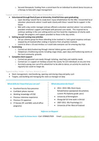 o Secured therapeutic funding from a social team for an individual to attend dance lessons as
a therapy to help with anger management
Support worker and Volunteer – Paul’s Place Charity Bristol (1.5 years)
 Volunteered through final of year at University, hired full time upon graduating;
o Upon deciding I would like to study brain injury rehabilitation for the MSc I researched local
volunteer placements where I could work closely with those I would like to support in the
future
o Met with a day centre manager and was offered a volunteer position where I ran activities,
provided emotional support and helped with personal care needs. This inspired me to
continue working in the care setting and to see first-hand the importance of charity work
through the progress and support provided to those in the day centre.
 Setting up and running new activities
o Set up a drama group for those attending to be involved in, had a great response and was
enjoyed by all involved often ending in hysterics from all parties involved.
o Learnt to drive a 16 seat minibus so I could take everyone out for amazing day trips
 Fundraising
o Carried out daily fundraising through internal lottery games and raffles
o Helped out a fundraising events including stage shows, open days and fundraising events at
the local community grounds.
 Complete client support
o Carried out personal care needs through toileting, meal help and mobility needs
o Carried out 1:1 support on holidays around the county for 2/3 individuals at any one time
o Assisted a young man out of his wheelchair to be able to dance, an activity he used to do
regularly but could no longer do.
Supervisor/Key Holder – Fat Face, Bristol (2 years)
 Stock management, merchandising, opening and closing shop and petty cash
 Targets, sale building and managing the store as manager on duty
Referees on Request
If you want to know more –Call: 07896017929 Email: sarahmeadway@gmail.com
What skills do I have that you can use?
 Excellent face to face presence
 Confident phone manner
 Working knowledge of CQC
 Previous interview experience
 Previous CV appraiser
 IT literate (PC and MAC and all office
programs)
 SPSS trained (statistical analysis)
What education doI have?
 2011- 2013: MSc Brain Injury
Rehabilitation (postponed dissertation,
current PG Diploma grade: pass)
 University of Birmingham
 Alongside full time work in Bristol
 2007-2011: BSc Psychology 2:1
 University of the West of England
 