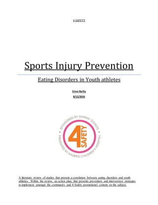 4-SAFETY
Sports Injury Prevention
Eating Disorders in Youth athletes
Erinn Reilly
8/12/2016
A literature review of studies that present a correlation between eating disorders and youth
athletics. Within the review, an action plan, that presents prevention and intervention strategies
to implement amongst the community and 4-Safety promotional content on the subject.
 