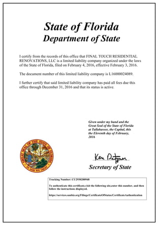 State of Florida
Department of State
I certify from the records of this office that FINAL TOUCH RESIDENTIAL
RENOVATIONS, LLC is a limited liability company organized under the laws
of the State of Florida, filed on February 4, 2016, effective February 3, 2016.
The document number of this limited liability company is L16000024089.
I further certify that said limited liability company has paid all fees due this
office through December 31, 2016 and that its status is active.
Given under my hand and the
Great Seal of the State of Florida
at Tallahassee, the Capital, this
the Eleventh day of February,
2016
Tracking Number: CU2930200948
To authenticate this certificate,visit the following site,enter this number, and then
follow the instructions displayed.
https://services.sunbiz.org/Filings/CertificateOfStatus/CertificateAuthentication
 