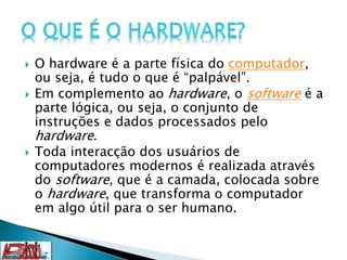  O hardware é a parte física do computador,
ou seja, é tudo o que é “palpável”.
 Em complemento ao hardware, o software é a
parte lógica, ou seja, o conjunto de
instruções e dados processados pelo
hardware.
 Toda interacção dos usuários de
computadores modernos é realizada através
do software, que é a camada, colocada sobre
o hardware, que transforma o computador
em algo útil para o ser humano.
 