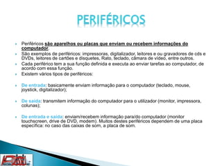  Periféricos são aparelhos ou placas que enviam ou recebem informações do
computador.
 São exemplos de periféricos: impressoras, digitalizador, leitores e ou gravadores de cds e
DVDs, leitores de cartões e disquetes, Rato, teclado, câmara de vídeo, entre outros.
 Cada periférico tem a sua função definida e executa ao enviar tarefas ao computador, de
acordo com essa função.
 Existem vários tipos de periféricos:
 De entrada: basicamente enviam informação para o computador (teclado, mouse,
joystick, digitalizador);
 De saída: transmitem informação do computador para o utilizador (monitor, impressora,
colunas);
 De entrada e saída: enviam/recebem informação para/do computador (monitor
touchscreen, drive de DVD, modem). Muitos destes periféricos dependem de uma placa
específica: no caso das caixas de som, a placa de som.
 