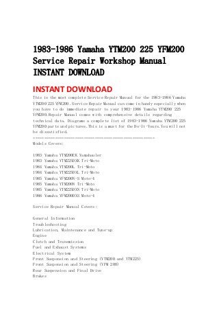  
 
1983-1986 Yamaha YTM200 225 YFM200
Service Repair Workshop Manual
INSTANT DOWNLOAD
INSTANT DOWNLOAD 
This is the most complete Service Repair Manual for the 1983-1986 Yamaha
YTM200 225 YFM200 .Service Repair Manual can come in handy especially when
you have to do immediate repair to your 1983-1986 Yamaha YTM200 225
YFM200.Repair Manual comes with comprehensive details regarding
technical data. Diagrams a complete list of 1983-1986 Yamaha YTM200 225
YFM200 parts and pictures.This is a must for the Do-It-Yours.You will not
be dissatisfied.
=======================================================
Models Covers:
1983 Yamaha YTM200EK Yamahauler
1983 Yamaha YTM225DXK Tri-Moto
1984 Yamaha YTM200L Tri-Moto
1984 Yamaha YTM225DXL Tri-Moto
1985 Yamaha YFM200N-S Moto-4
1985 Yamaha YTM200N Tri-Moto
1985 Yamaha YTM225DXN Tri-Moto
1986 Yamaha YFM200DXS Moto-4
Service Repair Manual Covers:
General Information
Troubleshooting
Lubrication, Maintenance and Tune-up
Engine
Clutch and Transmission
Fuel and Exhaust Systems
Electrical System
Front Suspension and Steering (YTM200 and YTM225)
Front Suspension and Steering (YFM 200)
Rear Suspension and Final Drive
Brakes
 