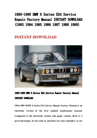 1983-1989 BMW 6 Series E24 Service
Repair Factory Manual INSTANT DOWNLOAD
(1983 1984 1985 1986 1987 1988 1989)
INSTANT DOWNLOAD
1983-1989 BMW 6 Series E24 Service Repair Factory Manual
INSTANT DOWNLOAD
1983-1989 BMW 6 Series E24 Service Repair Factory Manual is an
electronic version of the best original maintenance manual.
Compared to the electronic version and paper version, there is a
great advantage. It can zoom in anywhere on your computer, so you
 