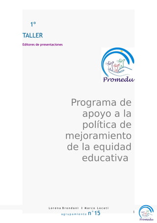 1º
TALLER
Editores de presentaciones




                              Programa de
                                apoyo a la
                                política de
                             mejoramiento
                             de la equidad
                                educativa




                 Lorena Brondani   I Marco Locati

                         agrupamiento   n°15        1
 