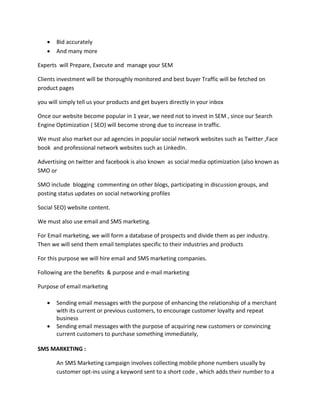  Bid accurately
 And many more
Experts will Prepare, Execute and manage your SEM
Clients investment will be thoroughly monitored and best buyer Traffic will be fetched on
product pages
you will simply tell us your products and get buyers directly in your inbox
Once our website become popular in 1 year, we need not to invest in SEM , since our Search
Engine Optimization ( SEO) will become strong due to increase in traffic.
We must also market our ad agencies in popular social network websites such as Twitter ,Face
book and professional network websites such as LinkedIn.
Advertising on twitter and facebook is also known as social media optimization (also known as
SMO or
SMO include blogging commenting on other blogs, participating in discussion groups, and
posting status updates on social networking profiles
Social SEO) website content.
We must also use email and SMS marketing.
For Email marketing, we will form a database of prospects and divide them as per industry.
Then we will send them email templates specific to their industries and products
For this purpose we will hire email and SMS marketing companies.
Following are the benefits & purpose and e-mail marketing
Purpose of email marketing
 Sending email messages with the purpose of enhancing the relationship of a merchant
with its current or previous customers, to encourage customer loyalty and repeat
business
 Sending email messages with the purpose of acquiring new customers or convincing
current customers to purchase something immediately,
SMS MARKETING :
An SMS Marketing campaign involves collecting mobile phone numbers usually by
customer opt-ins using a keyword sent to a short code , which adds their number to a
 