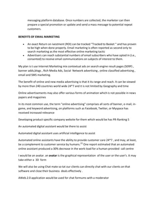messaging platform database. Once numbers are collected, the marketer can then
prepare a special promotion or update and send a mass message to potential repeat
customers.
BENEFITS OF EMAIL MARKETING
 An exact Return on ivestment (ROI) can be tracked “Tracked to Basket “ and has proven
to be high when done properly. Email marketing is often reported as second only to
search marketing as the most effective online marketing tactic
 Advertisers can reach substantial numbers of email subscribers who have opted in (i.e.,
consented) to receive email communications on subjects of interest to them.
My plan is t use Internet Marketing mix contextual ads on search engine result pages (SERP) ,
banner adds,blogs , Rich Media Ads, Social Network advertising , online classified advertising ,
email and SMS marketing.
The benefit of online and new media advertising is that it its range and reach. It can be viewed
by more than 240 countries world wide 24*7 and it is not limited by Geography and time
Online advertisements may also offer various forms of animation which is not possible in news
papers and magazines
In its most common use, the term "online advertising" comprises all sorts of banner, e-mail, in-
game, and keyword advertising, on platforms such as Facebook, Twitter, or Myspace has
received increased relevance
Developing product specific company website for them which would be has PR-Ranking 5
An automated digital assistant would be there to assist
Automated digital assistant uses artificial intelligence to assist
Automated online assistants have the ability to provide customer care 24*7 , and may, at least,
be a complement to customer service by humans.[2]
One report estimated that an automated
online assistant produced a 30% decrease in the work-load for a human-provided call centre
I would be an avatar. an avatar is the graphical representation of the user or the user's .It may
take either a 3D form
We will also be using Chat mate so tat our clients can directly chat with our clients on that
software and close their business deals effectively .
AWeb.2.0 application would be used for chat formums with a moderator
 