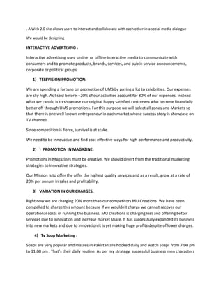 . A Web 2.0 site allows users to interact and collaborate with each other in a social media dialogue
We would be designing
INTERACTIVE ADVERTISING :
Interactive advertising uses online or offline interactive media to communicate with
consumers and to promote products, brands, services, and public service announcements,
corporate or political groups.
1) TELEVISION PROMOTION:
We are spending a fortune on promotion of UMS by paying a lot to celebrities. Our expenses
are sky high. As I said before --20% of our activities account for 80% of our expenses. Instead
what we can do is to showcase our original happy satisfied customers who become financially
better off through UMS promotions. For this purpose we will select all zones and Markets so
that there is one well known entrepreneur in each market whose success story is showcase on
TV channels.
Since competition is fierce, survival is at stake.
We need to be innovative and find cost effective ways for high-performance and productivity.
2) ) PROMOTION IN MAGAZINE:
Promotions in Magazines must be creative. We should divert from the traditional marketing
strategies to innovative strategies.
Our Mission is to offer the offer the highest quality services and as a result, grow at a rate of
20% per annum in sales and profitability.
3) VARIATION IN OUR CHARGES:
Right now we are charging 20% more than our competitors MU Creations. We have been
compelled to charge this amount because if we wouldn’t charge we cannot recover our
operational costs of running the business. MU creations is charging less and offering better
services due to innovation and increase market share. It has successfully expanded its business
into new markets and due to innovation it is yet making huge profits despite of lower charges.
4) Tv Soap Marketing :
Soaps are very popular and masses in Pakistan are hooked daily and watch soaps from 7:00 pm
to 11:00 pm . That’s their daily routine. As per my strategy successful business men characters
 
