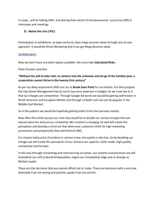 in soaps , will be talking UMS and sharing their secret of entrepreneurial success by UMS in
interviews and meetings
5) Below the Line ( BTL)
Participation in exhibitions: at expo centre to close mega business deals through one-to-one
approach. It would be Direct Marketing and it can get Mega Business deals
SUMMARY:
Now we don’t have any other option available. We must take Calculated Risks.
Peter Drucker said that:
“Without the will to take risks, to venture into the unknown and let go of the familiar past, a
corporation cannot thrive in the twenty-first century”
As per my deep assessment UMS can run at Break Even Point for six months .For that purpose
the Top Senior Management has to cut its luxurious expenses in budget. So we must see to it
that our charges are competitive. Through Google Ad words we would be getting well known in
North American and European Market and through Linkedin.com we can be popular in the
Middle-East Market.
So in this pattern we would be hopefully getting orders from the overseas market.
Now after this initial success our next step would be to double our service charges that are
exactly twice the amount our competitor MU creation is charging. So well will create the
perception and develop a mind set that when ever customers think for high marketing
promotions and productivity they will think of UMS.
For masses today price of product or service is low, the quality is also low. So by doubling our
charges we will create the perception of our services are superior, tailor-made, high quality,
unmatched and the best.
In this way through reinventing and restructuring ourselves, our systems and processes we will
reestablish our self as Brand Ambassadors, regain our Competitive Edge and re emerge as
Market Leader.
These are the decisions that you cannot afford not to make. These are decisions with a very low
downside if we are wrong and positive upside if we are correct.
 