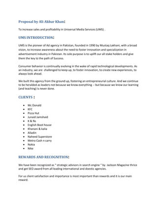 Proposal by Ali Akbar Khan:
To increase sales and profitability in Universal Media Services (UMS) .
UMS INTRODUCTION:
UMS is the pioneer of Ad agency in Pakistan, founded in 1990 by Mustaq Lakhani, with a broad
vision, to increase awareness about the need to foster innovation and specialization in
advertisement industry in Pakistan. Its sole purpose is to uplift our all stake holders and give
them the key to the path of Success.
Consumer behavior is continually evolving in the wake of rapid technological developments. As
an industry, we are challenged to keep up, to foster innovation, to create new experiences, to
always look ahead.
We built this agency from the ground up, fostering an entrepreneurial culture. And we continue
to be heralded as leaders not because we know everything -- but because we know our learning
(and teaching) is never done.
CLIENTS :
 Mc Donald
 KFC
 Pizza Hut
 Junaid Jamshaid
 K & Ns
 English Boot house
 Khanani & kalia
 Alladin
 Naheed Superstore
 Metro Cash n carry
 Nokia
 Nike
REWARDS AND RECOGNITION:
We have been recognized as “ strategic advisors in search engine “ by Jackson Magazine thrice
and get SEO award from all leading international and doestic agencies.
For us client satisfaction and importance is most important than rewards and it is our main
reward.
 