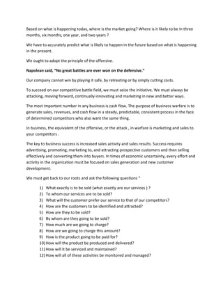 Based on what is happening today, where is the market going? Where is it likely to be in three
months, six months, one year, and two years ?
We have to accurately predict what is likely to happen in the future based on what is happening
in the present.
We ought to adopt the principle of the offensive.
Napolean said, “No great battles are ever won on the defensive.”
Our company cannot win by playing it safe, by retreating or by simply cutting costs.
To succeed on our competitive battle field, we must seize the initiative. We must always be
attacking, moving forward, continually innovating and marketing in new and better ways.
The most important number in any business is cash flow. The purpose of business warfare is to
generate sales, revenues, and cash flow in a steady, predictable, consistent process in the face
of determined competitors who also want the same thing.
In business, the equivalent of the offensive, or the attack , in warfare is marketing and sales to
your competitors .
The key to business success is increased sales activity and sales results. Success requires
advertising, promoting, marketing to, and attracting prospective customers and then selling
effectively and converting them into buyers. In times of economic uncertainty, every effort and
activity in the organization must be focused on sales generation and new customer
development.
We must get back to our roots and ask the following questions “
1) What exactly is to be sold (what exactly are our services ) ?
2) To whom our services are to be sold?
3) What will the customer prefer our service to that of our competitors?
4) How are the customers to be identified and attracted?
5) How are they to be sold?
6) By whom are they going to be sold?
7) How much are we going to charge?
8) How are we going to charge this amount?
9) How is the product going to be paid for?
10) How will the product be produced and delivered?
11) How will it be serviced and maintained?
12) How will all of these activities be monitored and managed?
 