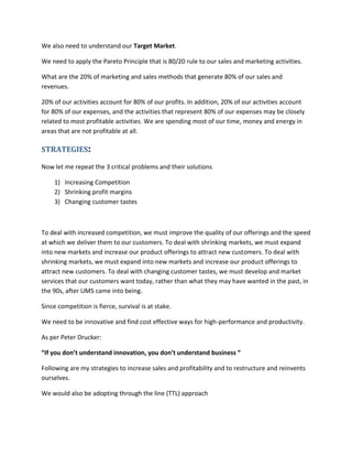 We also need to understand our Target Market.
We need to apply the Pareto Principle that is 80/20 rule to our sales and marketing activities.
What are the 20% of marketing and sales methods that generate 80% of our sales and
revenues.
20% of our activities account for 80% of our profits. In addition, 20% of our activities account
for 80% of our expenses, and the activities that represent 80% of our expenses may be closely
related to most profitable activities. We are spending most of our time, money and energy in
areas that are not profitable at all.
STRATEGIES:
Now let me repeat the 3 critical problems and their solutions
1) Increasing Competition
2) Shrinking profit margins
3) Changing customer tastes
To deal with increased competition, we must improve the quality of our offerings and the speed
at which we deliver them to our customers. To deal with shrinking markets, we must expand
into new markets and increase our product offerings to attract new customers. To deal with
shrinking markets, we must expand into new markets and increase our product offerings to
attract new customers. To deal with changing customer tastes, we must develop and market
services that our customers want today, rather than what they may have wanted in the past, in
the 90s, after UMS came into being.
Since competition is fierce, survival is at stake.
We need to be innovative and find cost effective ways for high-performance and productivity.
As per Peter Drucker:
“If you don’t understand innovation, you don’t understand business “
Following are my strategies to increase sales and profitability and to restructure and reinvents
ourselves.
We would also be adopting through the line (TTL) approach
 