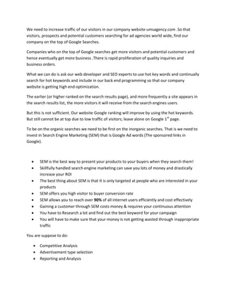 We need to increase traffic of our visitors in our company website umsagency.com .So that
visitors, prospects and potential customers searching for ad agencies world wide, find our
company on the top of Google Searches.
Companies who on the top of Google searches get more visitors and potential customers and
hence eventually get more business .There is rapid proliferation of quality inquiries and
business orders.
What we can do is ask our web developer and SEO experts to use hot key words and continually
search for hot keywords and include in our back end programming so that our company
website is getting high end optimization.
The earlier (or higher ranked on the search results page), and more frequently a site appears in
the search results list, the more visitors it will receive from the search engines users.
But this is not sufficient. Our website Google ranking will improve by using the hot keywords.
But still cannot be at top due to low traffic of visitors; leave alone on Google 1st
page.
To be on the organic searches we need to be first on the inorganic searches. That is we need to
invest in Search Engine Marketing (SEM) that is Google Ad words (The sponsored links in
Google).
 SEM is the best way to present your products to your buyers when they search them!
 Skillfully handled search engine marketing can save you lots of money and drastically
increase your ROI
 The best thing about SEM is that It is only targeted at people who are interested in your
products
 SEM offers you high visitor to buyer conversion rate
 SEM allows you to reach over 90% of all internet users efficiently and cost effectively
 Gaining a customer through SEM costs money & requires your continuous attention
 You have to Research a lot and find out the best keyword for your campaign
 You will have to make sure that your money is not getting wasted through inappropriate
traffic
You are suppose to do:
 Competitive Analysis
 Advertisement type selection
 Reporting and Analysis
 