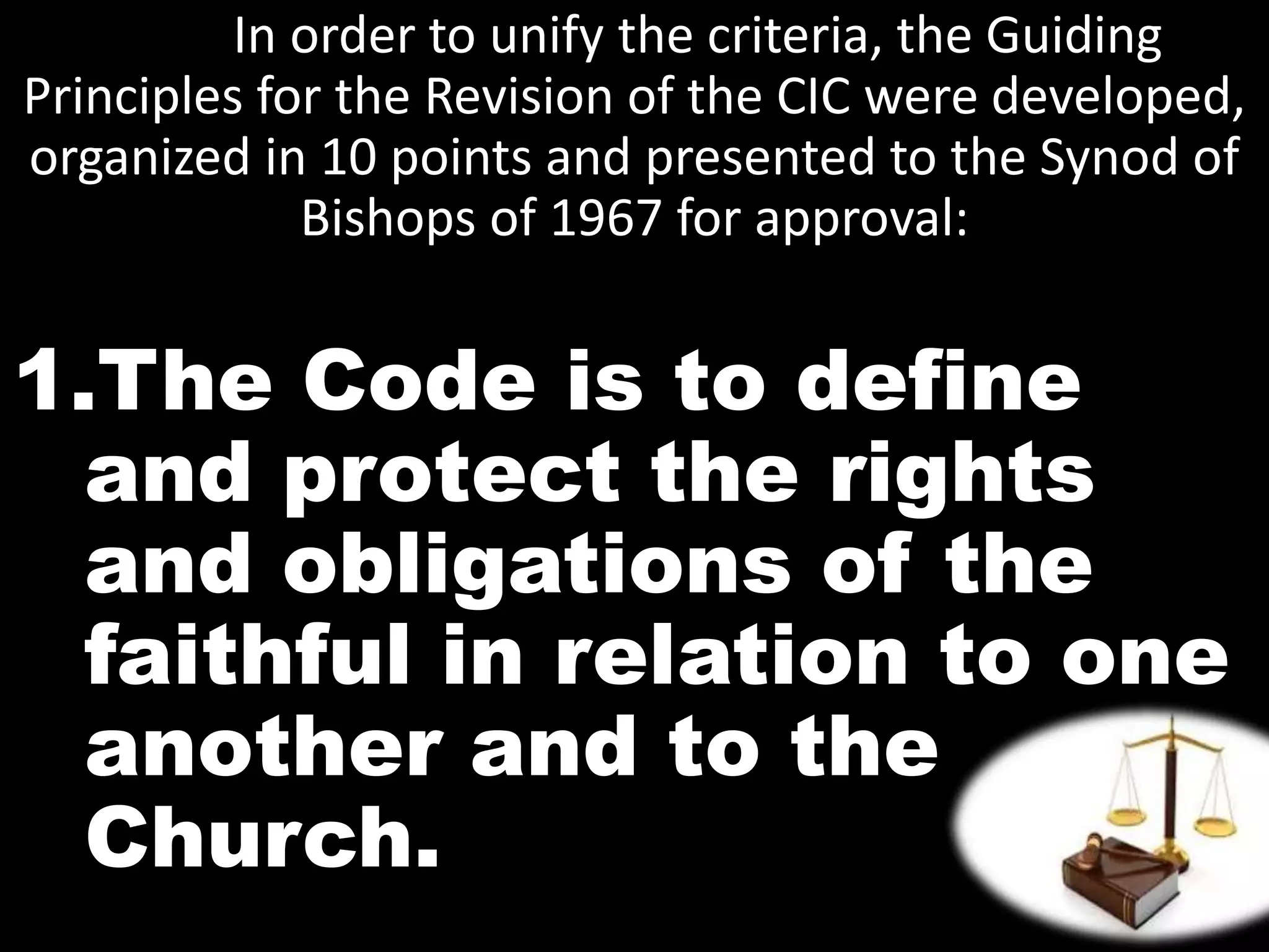 In order to unify the criteria, the Guiding
Principles for the Revision of the CIC were developed,
organized in 10 points and presented to the Synod of
Bishops of 1967 for approval:
1.The Code is to define
and protect the rights
and obligations of the
faithful in relation to one
another and to the
Church.
 