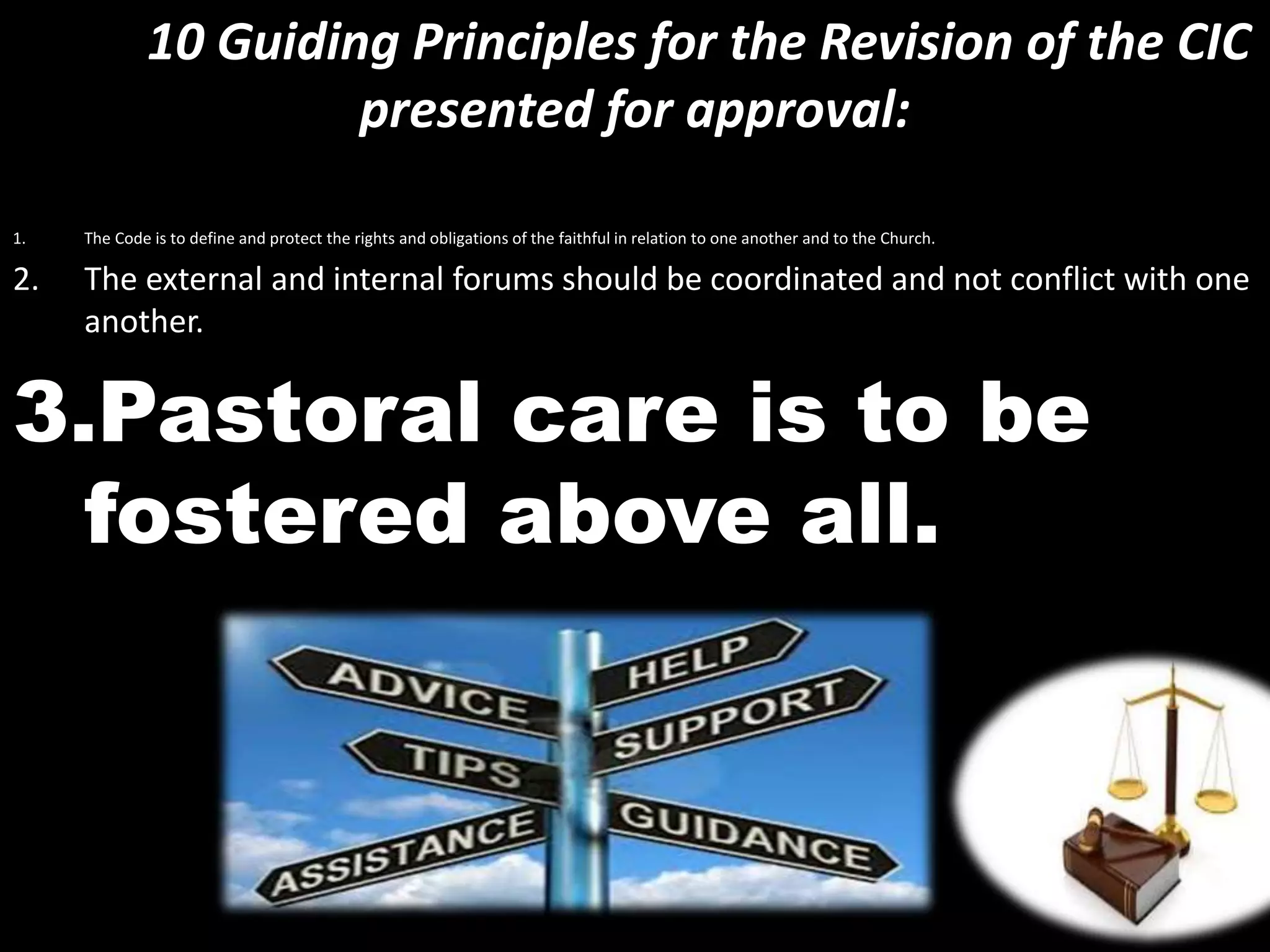 10 Guiding Principles for the Revision of the CIC
presented for approval:
1. The Code is to define and protect the rights and obligations of the faithful in relation to one another and to the Church.
2. The external and internal forums should be coordinated and not conflict with one
another.
3.Pastoral care is to be
fostered above all.
 