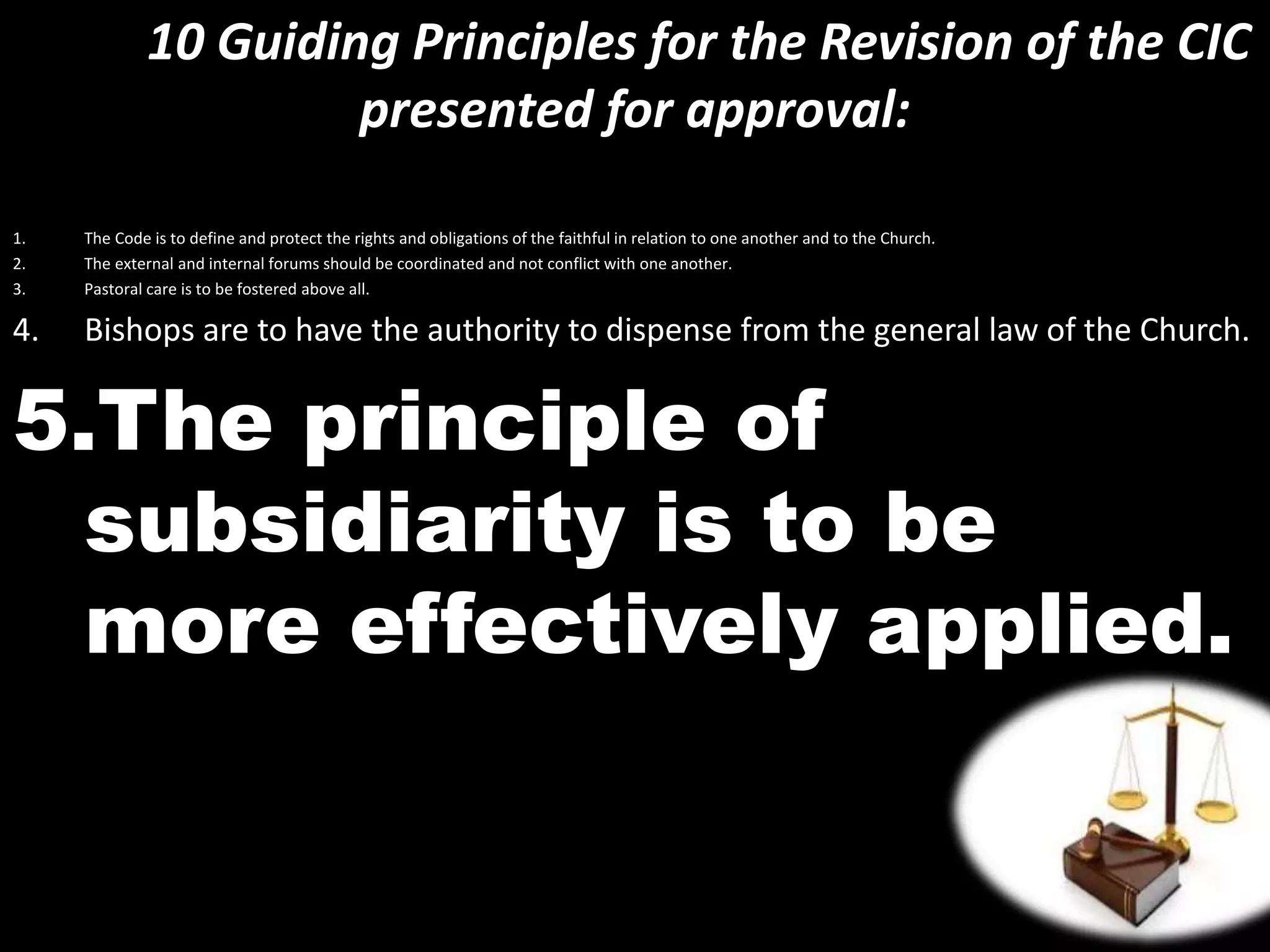 10 Guiding Principles for the Revision of the CIC
presented for approval:
1. The Code is to define and protect the rights and obligations of the faithful in relation to one another and to the Church.
2. The external and internal forums should be coordinated and not conflict with one another.
3. Pastoral care is to be fostered above all.
4. Bishops are to have the authority to dispense from the general law of the Church.
5.The principle of
subsidiarity is to be
more effectively applied.
 