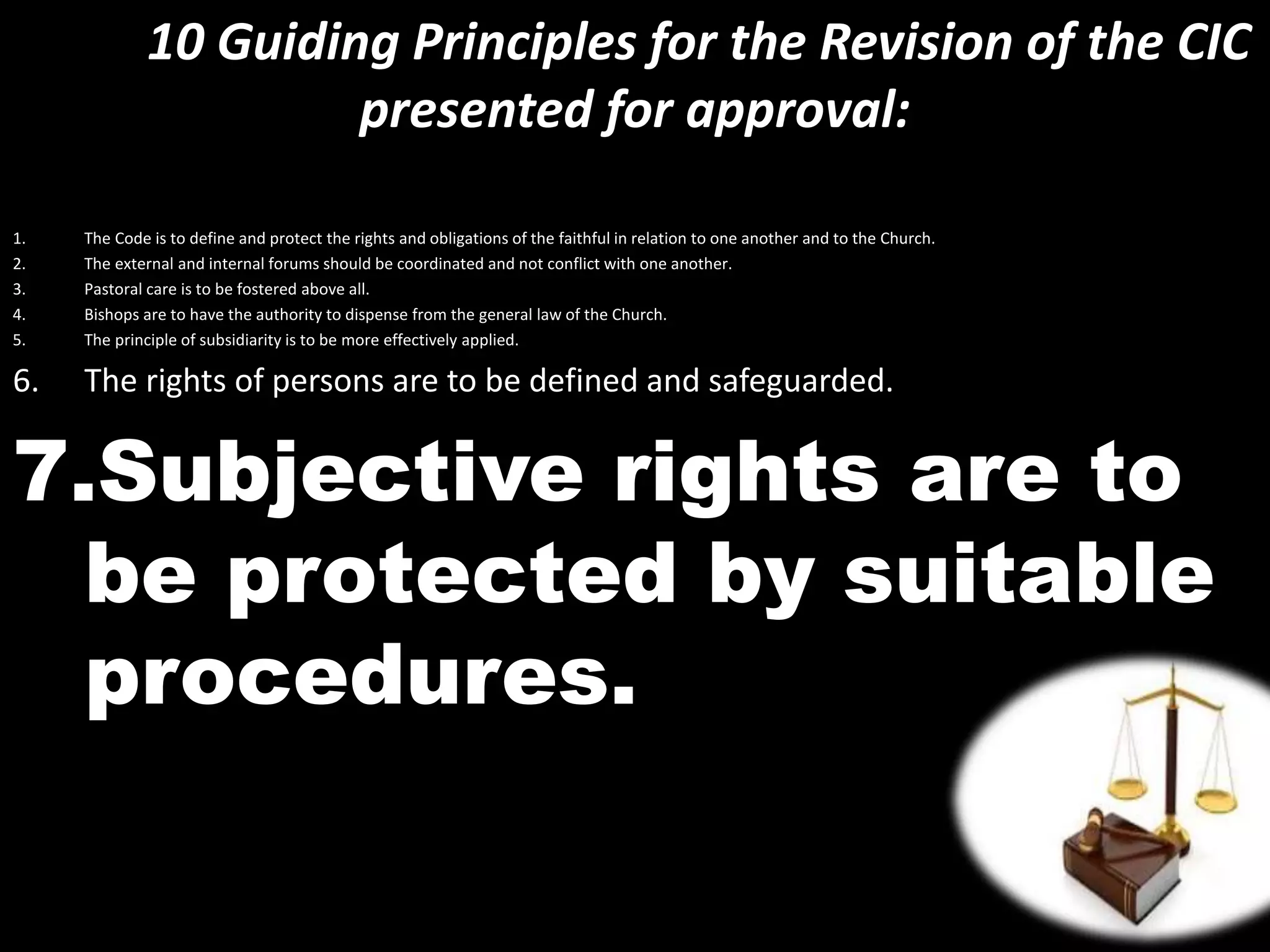 10 Guiding Principles for the Revision of the CIC
presented for approval:
1. The Code is to define and protect the rights and obligations of the faithful in relation to one another and to the Church.
2. The external and internal forums should be coordinated and not conflict with one another.
3. Pastoral care is to be fostered above all.
4. Bishops are to have the authority to dispense from the general law of the Church.
5. The principle of subsidiarity is to be more effectively applied.
6. The rights of persons are to be defined and safeguarded.
7.Subjective rights are to
be protected by suitable
procedures.
 