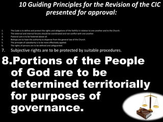 10 Guiding Principles for the Revision of the CIC
presented for approval:
1. The Code is to define and protect the rights and obligations of the faithful in relation to one another and to the Church.
2. The external and internal forums should be coordinated and not conflict with one another.
3. Pastoral care is to be fostered above all.
4. Bishops are to have the authority to dispense from the general law of the Church.
5. The principle of subsidiarity is to be more effectively applied.
6. The rights of persons are to be defined and safeguarded.
7. Subjective rights are to be protected by suitable procedures.
8.Portions of the People
of God are to be
determined territorially
for purposes of
governance.
 
