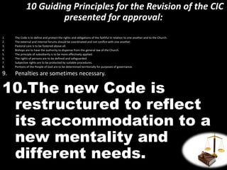10 Guiding Principles for the Revision of the CIC
presented for approval:
1. The Code is to define and protect the rights and obligations of the faithful in relation to one another and to the Church.
2. The external and internal forums should be coordinated and not conflict with one another.
3. Pastoral care is to be fostered above all.
4. Bishops are to have the authority to dispense from the general law of the Church.
5. The principle of subsidiarity is to be more effectively applied.
6. The rights of persons are to be defined and safeguarded.
7. Subjective rights are to be protected by suitable procedures.
8. Portions of the People of God are to be determined territorially for purposes of governance.
9. Penalties are sometimes necessary.
10.The new Code is
restructured to reflect
its accommodation to a
new mentality and
different needs.
 