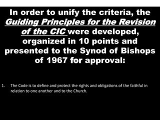 In order to unify the criteria, the
Guiding Principles for the Revision
of the CIC were developed,
organized in 10 points and
presented to the Synod of Bishops
of 1967 for approval:
1. The Code is to define and protect the rights and obligations of the faithful in
relation to one another and to the Church.
 