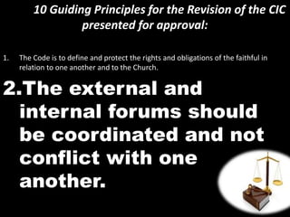 10 Guiding Principles for the Revision of the CIC
presented for approval:
1. The Code is to define and protect the rights and obligations of the faithful in
relation to one another and to the Church.
2.The external and
internal forums should
be coordinated and not
conflict with one
another.
 