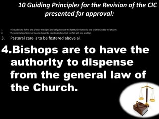 10 Guiding Principles for the Revision of the CIC
presented for approval:
1. The Code is to define and protect the rights and obligations of the faithful in relation to one another and to the Church.
2. The external and internal forums should be coordinated and not conflict with one another.
3. Pastoral care is to be fostered above all.
4.Bishops are to have the
authority to dispense
from the general law of
the Church.
 