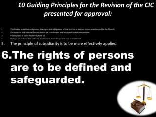 10 Guiding Principles for the Revision of the CIC
presented for approval:
1. The Code is to define and protect the rights and obligations of the faithful in relation to one another and to the Church.
2. The external and internal forums should be coordinated and not conflict with one another.
3. Pastoral care is to be fostered above all.
4. Bishops are to have the authority to dispense from the general law of the Church.
5. The principle of subsidiarity is to be more effectively applied.
6.The rights of persons
are to be defined and
safeguarded.
 