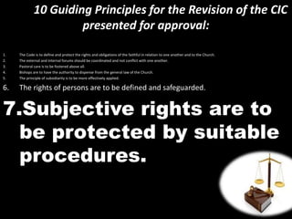10 Guiding Principles for the Revision of the CIC
presented for approval:
1. The Code is to define and protect the rights and obligations of the faithful in relation to one another and to the Church.
2. The external and internal forums should be coordinated and not conflict with one another.
3. Pastoral care is to be fostered above all.
4. Bishops are to have the authority to dispense from the general law of the Church.
5. The principle of subsidiarity is to be more effectively applied.
6. The rights of persons are to be defined and safeguarded.
7.Subjective rights are to
be protected by suitable
procedures.
 