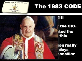 The 1983 CODE
 On Jan. 25, 1959, John XXIII
convoked the Council and
announced the revision of the CIC.
 In March 1963 he constituted the
commission charged with this
revision.
 The work of the commission really
began in Nov. 1965, a few days
before the closing of the conciliar
sessions.
 
