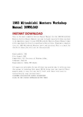  
 
 
 
1983 Mitsubishi Montero Workshop
Manual DOWNLOAD
INSTANT DOWNLOAD 
This is the most complete Service Repair Manual for the 1983 Mitsubishi
Montero.Service Repair Manual can come in handy especially when you have
to do immediate repair to your 1983 Mitsubishi Montero.Repair Manual comes
with comprehensive details regarding technical data. Diagrams a complete
list of. 1983 Mitsubishi Montero parts and pictures.This is a must for
the Do-It-Yours.You will not be dissatisfied.
Downloadable: YES
File Format: PDF
Compatible: All Versions of Windows & Mac
Language: English
Requirements: Adobe PDF Reade
All pages are printable.So run off what you need & take it with you into
the garage or workshop.Save money $$ By doing your own repairs!These
manuals make it easy for any skill level with these very easy to
follow.Step by step instructions!
CUSTOMER SATISFACTION ALWAYS GUARANTEED!
CLICK ON THE INSTANT DOWNLOAD BUTTON TODAY
 
 