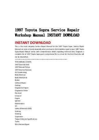  
 
 
 
 
1997 Toyota Supra Service Repair
Workshop Manual INSTANT DOWNLOAD
INSTANT DOWNLOAD 
This  is  the  most  complete  Service  Repair  Manual  for  the  1997  Toyota  Supra  .Service  Repair 
Manual can come in handy especially when you have to do immediate repair to your 1997 Toyota 
Supra.Repair  Manual  comes  with  comprehensive  details  regarding  technical  data.  Diagrams  a 
complete list of. 1997 Toyota Supra parts and pictures.This is a must for the Do‐It‐Yours.You will 
not be dissatisfied.   
============================================================   
THIS MANUAL COVERS:   
1997 Clutch & V160   
1997 Manual Preface   
1997 New Car Features   
Air Conditioning   
Body Electrical   
Body Mechanical   
Brakes   
Collision Repair   
Cooling   
Diagnostics‐Engine   
Diagnostics‐Other   
Electrical   
Emission   
Engine   
Ignition   
Maintenance   
SFI   
Safety & Restraint (SRS)   
Starting   
Steering   
Suspension   
Torque & Service Specifications   
Turbo   
Wire Harness Repair   
 
 