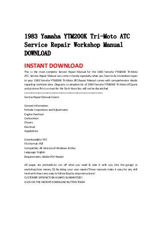  
 
1983 Yamaha YTM200K Tri-Moto ATC
Service Repair Workshop Manual
DOWNLOAD
INSTANT DOWNLOAD 
This  is  the  most  complete  Service  Repair  Manual  for  the  1983  Yamaha  YTM200K  Tri‐Moto 
ATC .Service Repair Manual can come in handy especially when you have to do immediate repair 
to your 1983 Yamaha YTM200K Tri‐Moto ATC.Repair Manual comes with comprehensive details 
regarding technical data. Diagrams a complete list of 1983 Yamaha YTM200K Tri‐Moto ATCparts 
and pictures.This is a must for the Do‐It‐Yours.You will not be dissatisfied.   
=======================================================   
Service Repair Manual Covers:   
 
General Information   
Periodic Inspections and Adjustments   
Engine Overhaul   
Carburetion   
Chassis   
Electrical   
Appendices   
 
Downloadable: YES   
File Format: PDF   
Compatible: All Versions of Windows & Mac   
Language: English   
Requirements: Adobe PDF Reader   
 
All  pages  are  printable.So  run  off  what  you  need  &  take  it  with  you  into  the  garage  or 
workshop.Save money $$ By doing your own repairs!These manuals make it easy for any skill 
level with these very easy to follow.Step by step instructions!   
CUSTOMER SATISFACTION ALWAYS GUARANTEED!   
CLICK ON THE INSTANT DOWNLOAD BUTTON TODAY 
 