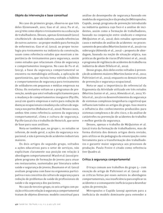 472 Saúde Soc. São Paulo, v.25, n.2, p.463-478, 2016
Objeto da intervenção e base conceitual
No caso do primeiro grupo, observa-se que três
deles (Greenawalt, 2011; Guo et al. 2012; Fu et al.,
2013) têm como objeto o treinamento ou a educação
detrabalhadores.Desses,apenasGreenawalt(2011)
citaHeinrich–demodoindireto,usandoreferências
deoutrosautores–aopropormodeloparaformação
de enfermeiras. Guo et al. (2012), ao propor tecno-
logia pra treinamento na indústria da construção,
usam como referência estudos que mostram a im-
portância de treinamentos para segurança, assim
como estudos que relacionam clima de segurança
e comportamentos inseguros. No caso de Fu et al.
(2013), a base da segurança comportamental se
encontra na metodologia utilizada, a aplicação de
questionários, que incluía tema voltado a hábitos
e comportamentos de segurança para treinamento
de soldadores em pequenas e médias empresas na
China. Os restantes voltam-se a programas de pre-
venção,sendoqueumévoltadoexplicitamentepara
a mudança de comportamentos inseguros (Pęciłło,
2012) em quatro empresas e outro para redução de
doençasocupacionaisemudançadaculturadesegu-
rançanosportos(Robainaetal.,2010).Nessescasos,
ambos têm como referência autores da segurança
comportamental, clima e cultura de segurança.
Pęciłło (2012) cita o trabalho de Heinrich, que serve
de base para suas análises.
Nota-se também que, no grupo 1, os estudos se
referem, de modo geral, a ações da segurança ocu-
pacional,enãoàprevençãodeacidentesindustriais
maiores.
Os dois artigos do segundo grupo, voltados
a ações educativas para o setor de serviços, não
explicitam claramente sua posição em relação à
abordagemcomportamental:Wardetal.(2010)pro-
põem programa de formação de jovens para atuar
em restaurantes, sustentados por literatura sobre
saúde e segurança de jovens; Baumann et al. (2012)
avaliam programa com base na ergonomia partici-
pativaenosconceitosdaculturadesegurançapara
redução de problemas de saúde de profissionais de
saúde e da segurança dos pacientes.
Nocasodoterceirogrupo,osseisartigoscompo-
siçãocríticaemrelaçãoàsegurançacomportamental
tratam de objetos diversos: modelo conceitual para
análise do desempenho de segurança baseado em
modelosdeorganizaçãoedaprodução(Mitropoulos;
Cupido, 2009); programa de prevenção introduzido
na indústria química cujo foco é a análise de inci-
dentes, assim como a formação de trabalhadores,
baseado na cooperação entre sindicato e empresa
(McQuiston et al., 2012); dois estudos apresentam
casos e métodos de análise de acidentes– no proces-
samentodepescados(MartinsJunioretal.,2012)ena
siderurgia (Almeida et al., 2012) –; proposta de abor-
dagem, baseada na noção de situação atípica, nas
práticas de gestão de riscos (Paltrinieri et al., 2012);
eprogramadevigilânciadeacidentesdotrabalhona
indústria de abate (Vilela et al., 2012).
Desse grupo, dois deles estão voltados à preven-
çãodeacidentesmaiores(MartinsJunioretal.,2012;
Paltrinieri et al., 2012), enquanto os demais tratam
de prevenção e segurança ocupacional.
Nota-se aqui a importância do referencial da
Ergonomia da Atividade utilizado em três estudos
(Martins Junior et al., 2012; Almeida et al., 2012; Vi-
lelaetal.,2012)eosdesenvolvimentosdasegurança
de sistemas complexos (engenharia cognitiva) que
influenciam todos os artigos do grupo. Isso mostra
a influência dos conhecimentos produzidos para
sistemas complexos e de alto risco, e da análise de
catástrofes na prevenção de acidentes do trabalho
e melhor gestão da segurança.
Desses, apenas o trabalho de McQuiston et al.
(2012) trata da formação de trabalhadores, mas de
forma distinta dos demais artigos desta revisão,
pois utiliza-se da pedagogia da emancipação como
ferramenta para a transformação dos trabalhado-
res e garantir maior segurança aos processos de
produção. Paulo Freire é citado como referência
(ver Quadro 2).
Crítica à segurança comportamental
O traço comum aos trabalhos do grupo 3 – com
exceção do artigo de Paltrinieri et al. (2012) – são
as críticas feitas por esses autores às abordagens
comportamentais,suainsuficiênciaparaexplicaros
acidenteseaconsequenteineficáciaparadesenhar
ações de prevenção.
Mitropoulos e Cupido (2009) apontam para a
ineficácia do modelo dominante para entender a
 