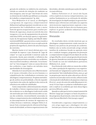 Saúde Soc. São Paulo, v.25, n.2, p.463-478, 2016 473
geração de acidentes na indústria da construção,
voltado ao controle de violações de condições ou
atos inseguros, uma vez que “não levam em conta
os elementos do trabalho que definem as situações
de trabalho e comportamentos” (p. 267).
Para McQuiston et al. (2012), as abordagens
e programas de segurança comportamental
(behavioral safety programs) consideram os com-
portamentos dos trabalhadores como a maior
fonte de agravos ocupacionais; para resolver pro-
blemas de segurança, atuam no controle dos atos
inseguros e no uso de equipamentos de proteção
individual (EPI), em direção oposta à regulamen-
tação da Occupational Safety and Health Admi-
nistration(OSHA)1
, que preconiza a ação visando a
substituição/eliminação de riscos ou aplicação de
projetos de engenharia, dentro de uma hierarquia
de controles.
Martins Junior et al. (2012) alertam para a ne-
cessidade de superar o que chamam de “jogo de
culpas” se o que se pretende é construir ações de
prevenção. Assim, para entender a influência dos
fatores organizacionais envolvidos nos acidentes,
nãoéaceitávelconsiderar,sobretudo,“erroshuma-
nos” ou “atos inseguros” como as causas decisivas
dos acidentes, o que implica em métodos mais
aprofundados de investigação.
Almeidaetal.(2012)fazemcoroaMartinsJunior
et al. (2012), criticando o foco no erro humano e a
culpabilização dos trabalhadores existentes nas
abordagens comportamentais. Propõem metodolo-
gia de análise em profundidade, a fim de expandir
o perímetro das ações de vigilância dos centros de
referência em saúde do trabalhador.
Comocompreenderadeterminaçãodasrelações
de trabalho e fatores organizacionais na geração
dos acidentes se as abordagens tradicionais ainda
são motivadas por visão reducionista sobre as cau-
sas dos acidentes, invariavelmente associadas às
falhasecomportamentosdostrabalhadoresdevido
ao descumprimento de normas de segurança ou
a falas técnicas e materiais, indagam Vilela et al.
(2012). Com a incorporação do referencial da Ergo-
nomia da Atividade, os fatores organizacionais são
1	 Agência que fiscaliza a Segurança e Saúde Ocupacional nos Estados Unidos.
desvelados,abrindocaminhoparaaçõesdevigilân-
cia mais efetivas.
Embora Paltrinieri et al. (2012) não façam
crítica explicita às teorias comportamentais, sua
análise fundamenta-se na utilização de métodos
de investigação (in-depth analysis ou gravata bor-
boleta) cujos referenciais centrados nos aspectos
sócio-tecnicose organizacionais superam a insu-
ficiência da noção de busca de erro humano para
explicar os graves acidentes industriais (Llory;
Montmayeul, 2014).
Discussão
Os resultados desta revisão mostram que as
abordagens comportamentais ainda exercem in-
fluência nas práticas de prevenção de acidentes.
Embora não se tenha encontrado artigo voltado
àanálise de acidentese focado na oposição entre
ato e condição insegura, programas de prevenção
a comportamento inseguro foram objeto de um dos
artigos (Pęciłło, 2012) e um programa de prevenção
deagravos,baseadonosconceitosdessaabordagem,
foi tratado no caso de trabalhadores portuários
(Robaina et al., 2010).
Essa forma de visão sobre as causas dos aciden-
tes, sobre a produção da segurança e sua organiza-
çãobaseadaem“julgamentosapriorisobreoscom-
portamentos”dostrabalhadores(Lima,2001,p.141)
se perpetua por meio de ações educativas e de trei-
namento encontradas nesta revisão, influenciando
aformaçãodetrabalhadoresdepequenasempresas
(Fu et al., 2013) e do setor de saúde (Baumann et al.,
2012). O risco éque os próprios trabalhadores pas-
sem a explicar os acidentes por meio dessa lógica
perversa (Oliveira, 2007).
Quandosesabequeéateoriacomportamentalde
Skinner (1953) que assegura as bases da prática e
dosprogramasdeprevenção,comonãoseindignar,
como fizeram Marshall e Sim (2004),a seguir?
Considerando a segurança comportamental, […]
este artigo sugere que a abordagem é de valor
limitado para eliminar todos os acidentes porque
 
