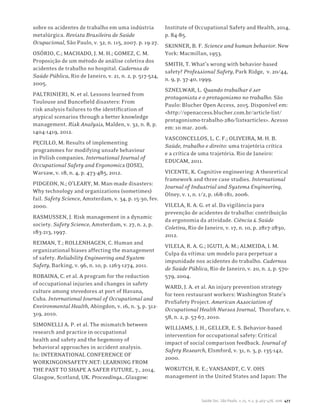 Saúde Soc. São Paulo, v.25, n.2, p.463-478, 2016 477
sobre os acidentes de trabalho em uma indústria
metalúrgica. Revista Brasileira de Saúde
Ocupacional, São Paulo, v. 32, n. 115, 2007. p. 19-27.
OSÓRIO, C.; MACHADO, J. M. H.; GOMEZ, C. M.
Proposição de um método de análise coletiva dos
acidentes de trabalho no hospital. Cadernos de
Saúde Pública, Rio de Janeiro, v. 21, n. 2, p. 517-524,
2005.
PALTRINIERI, N. et al. Lessons learned from
Toulouse and Buncefield disasters: From
risk analysis failures to the identification of
atypical scenarios through a better knowledge
management. Risk Analysis, Malden, v. 32, n. 8, p.
1404-1419, 2012.
PĘCIŁŁO, M. Results of implementing
programmes for modifying unsafe behaviour
in Polish companies. International Journal of
Occupational Safety and Ergonomics (JOSE),
Warsaw, v. 18, n. 4, p. 473-485, 2012.
PIDGEON, N.; O’LEARY, M. Man-made disasters:
Why technology and organizations (sometimes)
fail. Safety Science, Amsterdam, v. 34, p. 15-30, fev.
2000.
RASMUSSEN, J. Risk management in a dynamic
society. Safety Science, Amsterdam, v. 27, n. 2, p.
183-213, 1997.
REIMAN, T.; ROLLENHAGEN, C. Human and
organizational biases affecting the management
of safety. Reliability Engineering and System
Safety, Barking, v. 96, n. 10, p. 1263-1274, 2011.
ROBAINA, C. et al. A program for the reduction
of occupational injuries and changes in safety
culture among stevedores at port of Havana,
Cuba. International Journal of Occupational and
Environmental Health, Abingdon, v. 16, n. 3, p. 312-
319, 2010.
SIMONELLI A. P. et al. The mismatch between
research and practice in occupational
health and safety and the hegemony of
behavioral approaches in accident analysis.
In: INTERNATIONAL CONFERENCE OF
WORKINGONSAFETY.NET: LEARNING FROM
THE PAST TO SHAPE A SAFER FUTURE, 7., 2014,
Glasgow, Scotland, UK. Proceedings…Glasgow:
Institute of Occupational Safety and Health, 2014,
p. 84-85.
SKINNER, B. F. Science and human behavior. New
York: Macmillan, 1953.
SMITH, T. What’s wrong with behavior-based
safety? Professional Safety, Park Ridge, v. 20/44,
n. 9, p. 37-40, 1999.
SZNELWAR, L. Quando trabalhar é ser
protagonista e o protagonismo no trabalho. São
Paulo: Blucher Open Access, 2015. Disponível em:
<http://openaccess.blucher.com.br/article-list/
protagonismo-trabalho-280/list#articles>. Acesso
em: 10 mar. 2016.
VASCONCELLOS, L. C. F.; OLIVEIRA, M. H. B.
Saúde, trabalho e direito: uma trajetória crítica
e a crítica de uma trajetória. Rio de Janeiro:
EDUCAM, 2011.
VICENTE, K. Cognitive engineering: A theoretical
framework and three case studies. International
Journal of Industrial and Systems Engineering,
Olney, v. 1, n. 1/2, p. 168-181, 2006.
VILELA, R. A. G. et al. Da vigilância para
prevenção de acidentes de trabalho: contribuição
da ergonomia da atividade. Ciência & Saúde
Coletiva, Rio de Janeiro, v. 17, n. 10, p. 2817-2830,
2012.
VILELA, R. A. G.; IGUTI, A. M.; ALMEIDA, I. M.
Culpa da vítima: um modelo para perpetuar a
impunidade nos acidentes do trabalho. Cadernos
de Saúde Pública, Rio de Janeiro, v. 20, n. 2, p. 570-
579, 2004.
WARD, J. A. et al. An injury prevention strategy
for teen restaurant workers: Washington State’s
ProSafety Project. American Association of
Occupational Health Nurses Journal, Thorofare, v.
58, n. 2, p. 57-67, 2010.
WILLIAMS, J. H., GELLER, E. S. Behavior-based
intervention for occupational safety: Critical
impact of social comparison feedback. Journal of
Safety Research, Elsmford, v. 31, n. 3, p. 135-142,
2000.
WOKUTCH, R. E.; VANSANDT, C. V. OHS
management in the United States and Japan: The
 