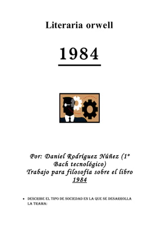 Literaria orwell


                 1984




  Por: Daniel Rodríguez Núñez (1º
          Bach tecnológico)
 Trabajo para filosofía sobre el libro
                1984

• Describe el tipo De socieDaD en la que se Desarrolla
  la trama:
 